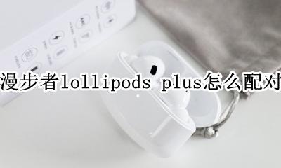 漫步者lollipods pro怎么配对 怎么连接手机