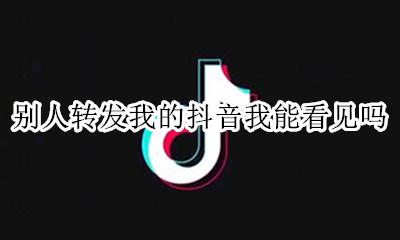 别人转发我的抖音我能看见吗 抖音视频别人转发我的 我怎么看不见