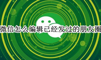 微信朋友圈发了怎么编辑 微信怎么编辑已经发过的朋友圈