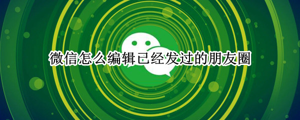 微信怎么编辑已经发过的朋友圈