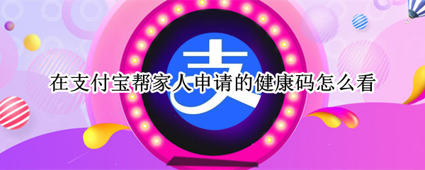 在支付宝帮家人申请的健康码怎么看
