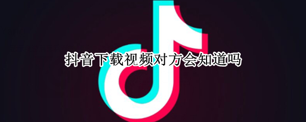 抖音下载视频对方会知道吗