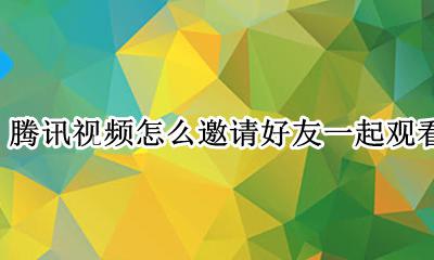 腾讯视频怎么邀请好友一起观看 腾讯视频怎么邀请好友一起看电影