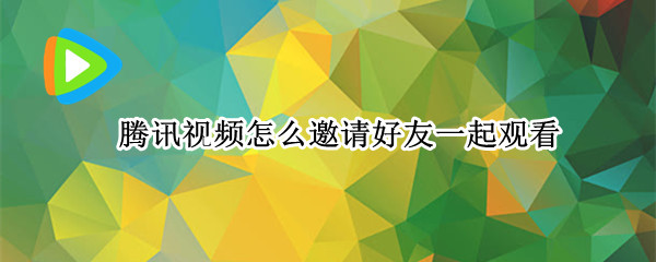 腾讯视频怎么邀请好友一起观看