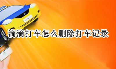滴滴打车怎么删除打车记录 滴滴打车可以删除打车记录吗