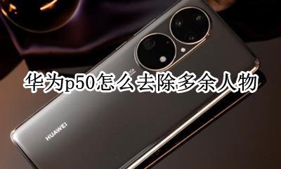 华为p50怎么去除多余人物 华为p50的照相功能怎么删除多余人物