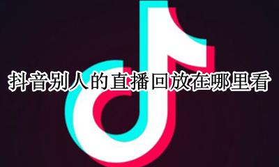 抖音别人的直播回放在哪里看 别人的抖音直播在哪里可以看到回放