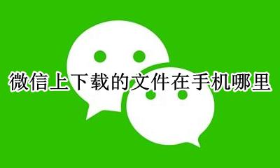安卓微信下载的文件在哪里 微信上下载的文件在手机哪里