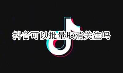 抖音可以批量取消关注吗 抖音的关注怎么批量取消