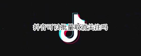抖音可以批量取消关注吗