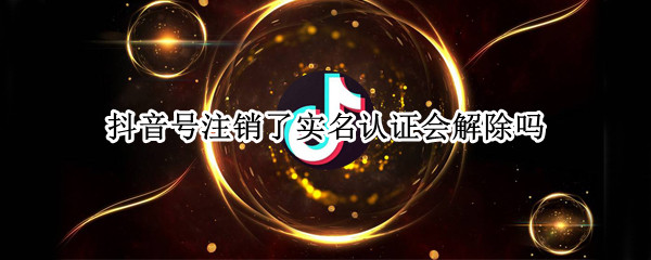 抖音号注销了实名认证会解除吗