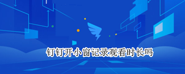 钉钉开小窗记录观看时长吗