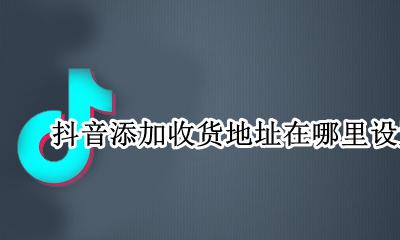 抖音添加收货地址在哪里设置 抖音里的收货地址在哪里修改