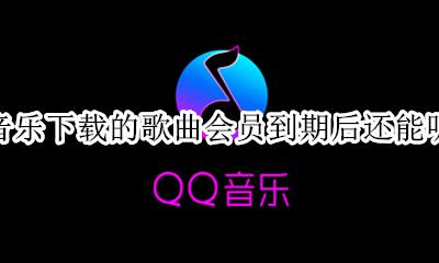 qq音乐会员下载了到期后还能听吗 qq音乐下载的歌曲会员到期后还能听吗