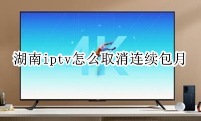 iptv包月如何取消 湖南iptv怎么取消连续包月