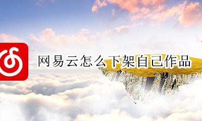 网易云怎么下架自己作品 网易云为什么上传不了作品