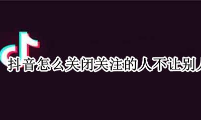 抖音关注怎么设置不让别人看见 抖音怎么关闭关注的人不让别人看到