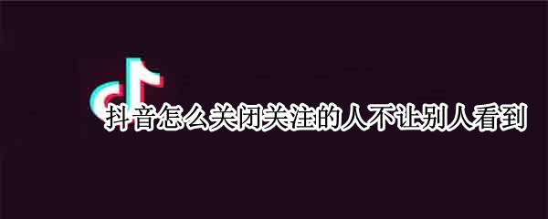 抖音怎么关闭关注的人不让别人看到