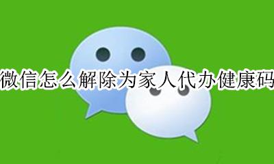 微信怎么解除为家人代办健康码 怎样在微信上为家人办理健康码