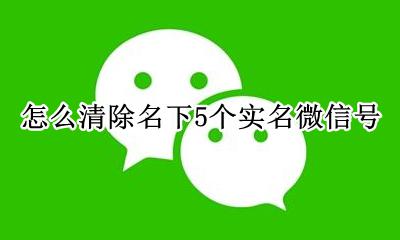 怎么清除名下5个实名微信号 微信名下实名了5个怎么注销