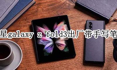 三星带手写笔的手机 三星galaxy z fold3出厂带手写笔吗