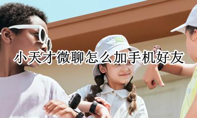 小天才怎么加微信好友 小天才微聊怎么加手机好友