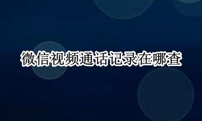 微信视频通话记录在哪查 如何查询微信视频通话记录