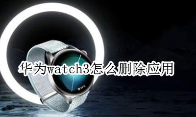 怎么删除watch的应用 华为watch3怎么删除应用