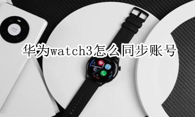 华为watch3怎么同步账号 三星手表watch3连接华为手机
