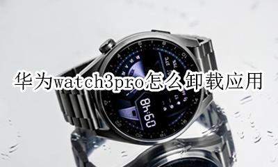 mate3pro怎么卸载软件 华为watch3pro怎么卸载应用