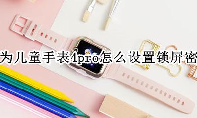 华为儿童手表锁屏如何解锁 华为儿童手表4pro怎么设置锁屏密码