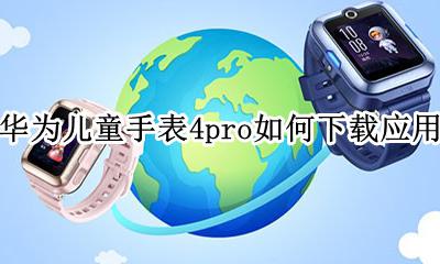 华为儿童手表4pro如何下载应用 华为儿童电话手表4x怎么下载应用