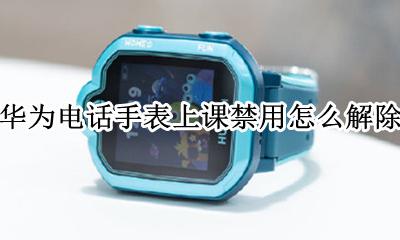 华为电话手表上课禁用怎么解除 华为手表上课禁用取消怎么还在禁用状态