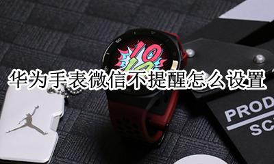 华为手表为什么微信不提醒 华为手表微信不提醒怎么设置