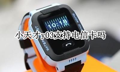小天才y03支持什么卡 小天才y03支持电信卡吗