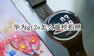 华为gt2控制手机拍照 华为gt2e怎么遥控拍照