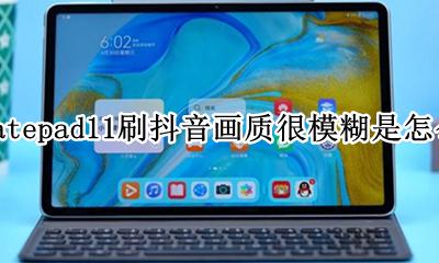 小米11刷抖音画质模糊 华为matepad11刷抖音画质很模糊是怎么回事