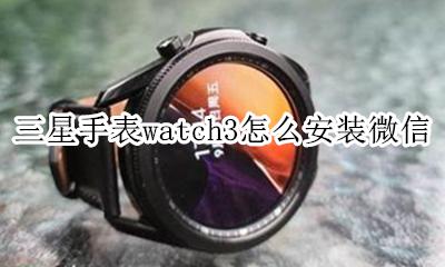 三星手表watch3怎么安装微信 galaxywatch3怎么用微信