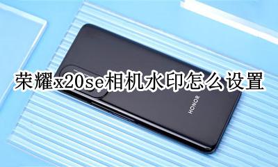 荣耀x20拍照手机型号水印 荣耀x20se相机水印怎么设置