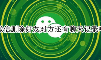微信删除好友对方还有聊天记录吗 删除微信好友会删除聊天记录吗