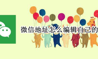 如何编辑微信地址 微信地址怎么编辑自己的位置