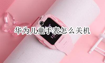 华为儿童手表怎么关机 华为儿童手表电话怎么关机