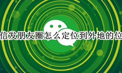 微信发朋友圈怎么定位到外地的位置 微信发朋友圈的位置如何定位到外地