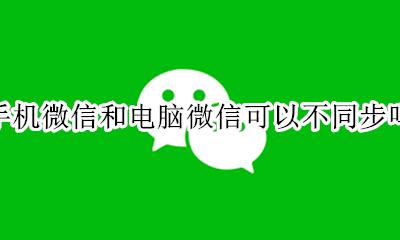 为什么微信电脑和手机不同步 手机微信和电脑微信可以不同步吗