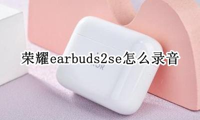 荣耀earbuds2se怎么录音 荣耀earbuds2se如何打开录音功能