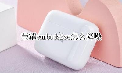 荣耀earbuds2se怎么降噪 荣耀earbuds2se如何开启降噪