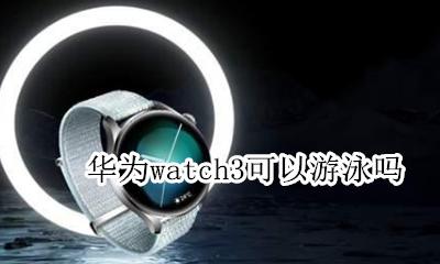 华为watch3可以游泳吗 华为watch3游泳能戴吗