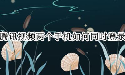 腾讯视频两个手机如何同时登录 怎么同时两个手机登录腾讯视频