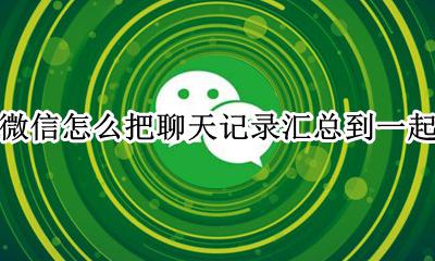 微信怎么把聊天记录汇总到一起 如何把微信聊天记录汇总在一起