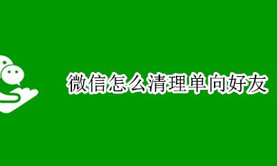 微信单向好友 微信怎么清理单向好友